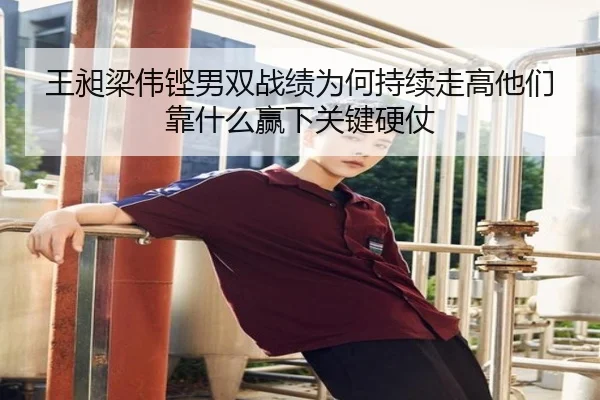 王昶梁伟铿男双战绩为何持续走高他们靠什么赢下关键硬仗